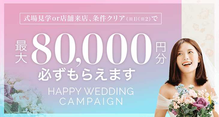 HAPPY WEDDING CAMPAIGN 式場見学＋店舗来店、条件クリア(※1)(※2)で最大　80,000 円分必ずもらえます